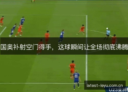 国奥补射空门得手，这球瞬间让全场彻底沸腾
